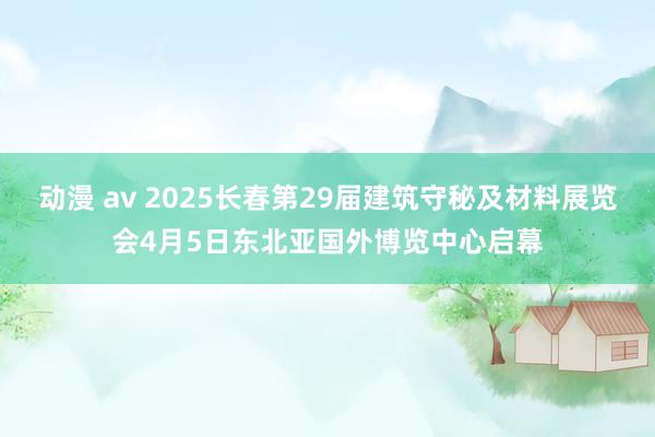 动漫 av 2025长春第29届建筑守秘及材料展览会4月5日东北亚国外博览中心启幕