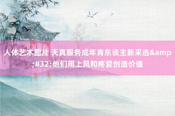 人体艺术图片 天真服务成年青东谈主新采选&#32;他们用上风和疼爱创造价值