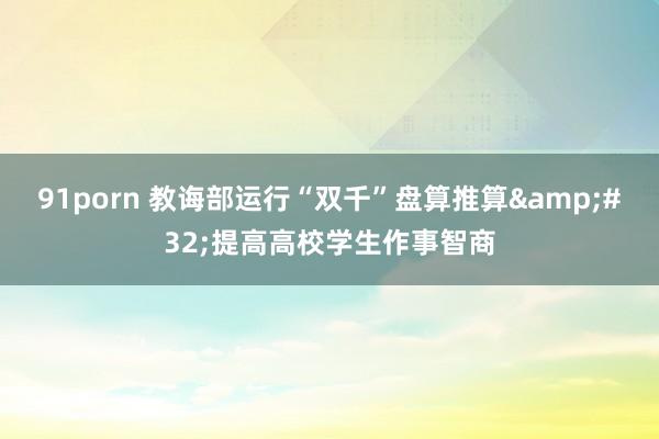 91porn 教诲部运行“双千”盘算推算&#32;提高高校学生作事智商