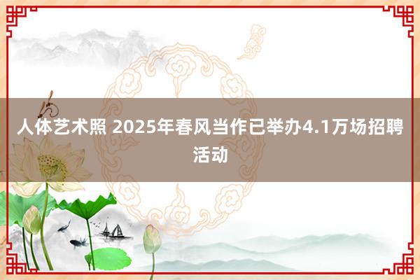 人体艺术照 2025年春风当作已举办4.1万场招聘活动