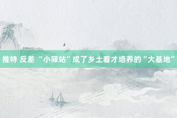 推特 反差 “小驿站”成了乡土着才培养的“大基地”