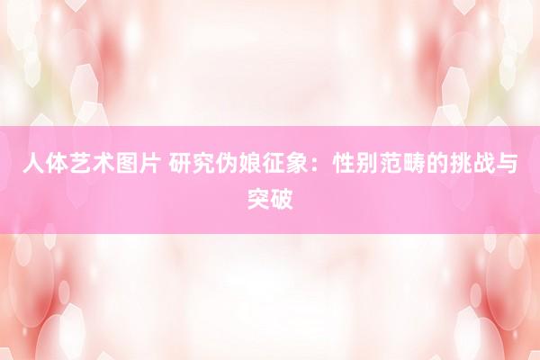 人体艺术图片 研究伪娘征象：性别范畴的挑战与突破