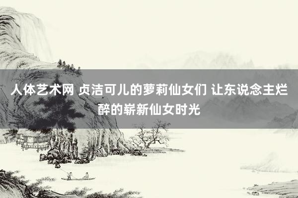 人体艺术网 贞洁可儿的萝莉仙女们 让东说念主烂醉的崭新仙女时光