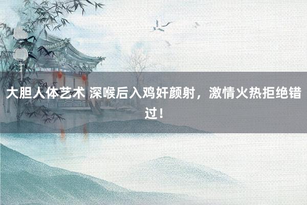 大胆人体艺术 深喉后入鸡奸颜射，激情火热拒绝错过！