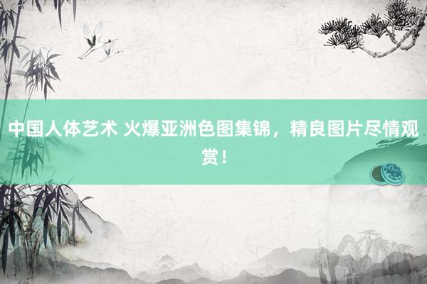 中国人体艺术 火爆亚洲色图集锦，精良图片尽情观赏！