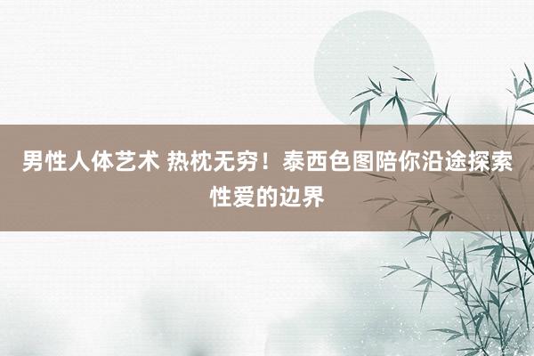 男性人体艺术 热枕无穷！泰西色图陪你沿途探索性爱的边界