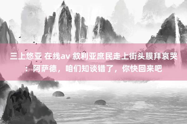 三上悠亚 在线av 叙利亚庶民走上街头膜拜哀哭：阿萨德，咱们知谈错了，你快回来吧