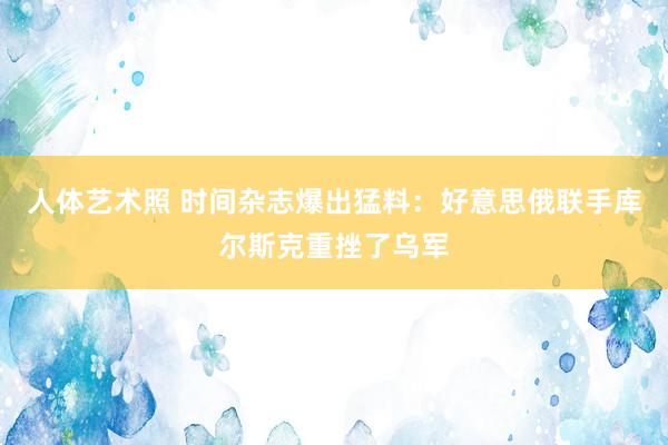 人体艺术照 时间杂志爆出猛料：好意思俄联手库尔斯克重挫了乌军
