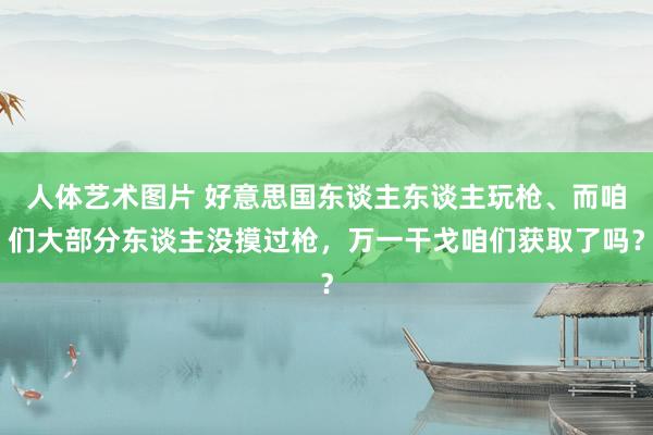 人体艺术图片 好意思国东谈主东谈主玩枪、而咱们大部分东谈主没摸过枪，万一干戈咱们获取了吗？
