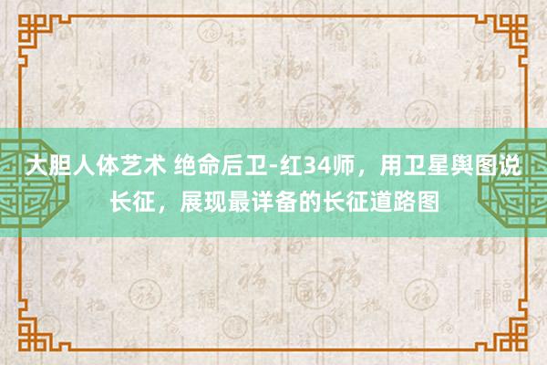 大胆人体艺术 绝命后卫-红34师，用卫星舆图说长征，展现最详备的长征道路图