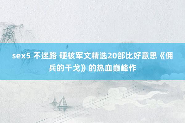 sex5 不迷路 硬核军文精选20部比好意思《佣兵的干戈》的热血巅峰作