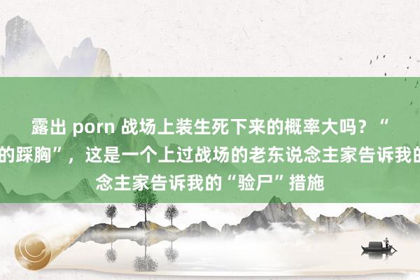 露出 porn 战场上装生死下来的概率大吗？“男的踩裆，女的踩胸”，这是一个上过战场的老东说念主家告诉我的“验尸”措施
