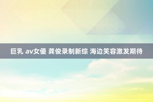 巨乳 av女優 龚俊录制新综 海边笑容激发期待