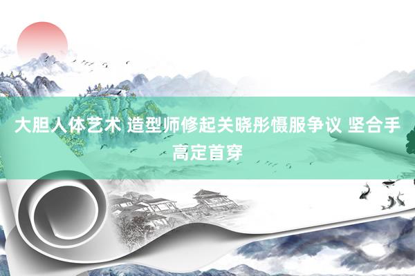大胆人体艺术 造型师修起关晓彤慑服争议 坚合手高定首穿