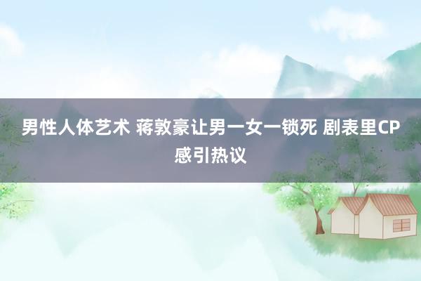男性人体艺术 蒋敦豪让男一女一锁死 剧表里CP感引热议