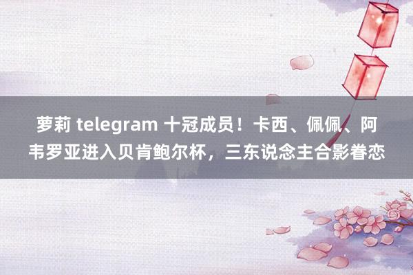 萝莉 telegram 十冠成员！卡西、佩佩、阿韦罗亚进入贝肯鲍尔杯，三东说念主合影眷恋