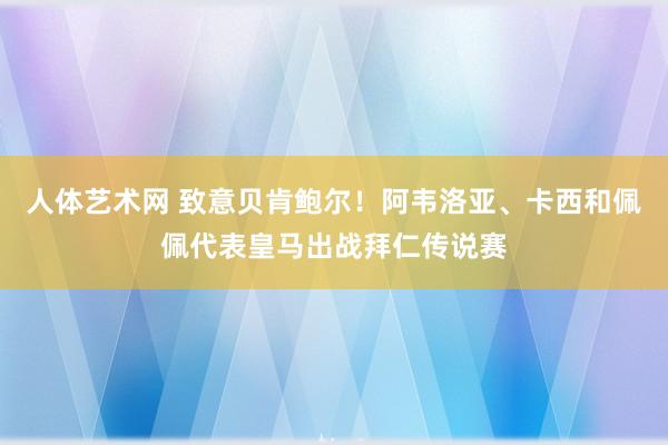 人体艺术网 致意贝肯鲍尔！阿韦洛亚、卡西和佩佩代表皇马出战拜仁传说赛