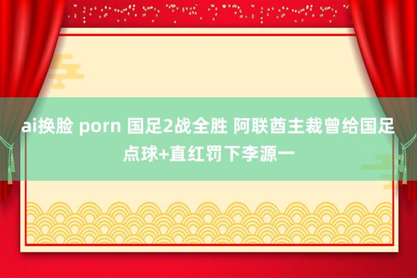 ai换脸 porn 国足2战全胜 阿联酋主裁曾给国足点球+直红罚下李源一