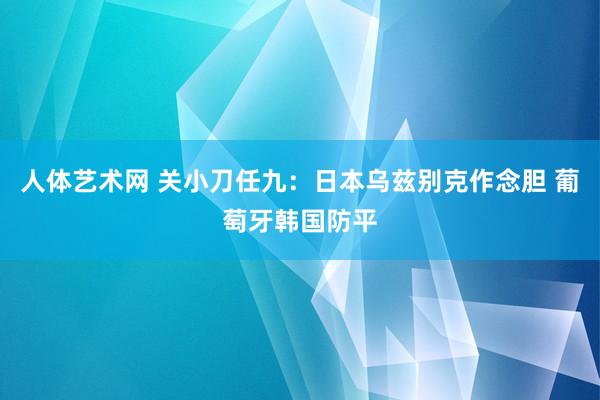 人体艺术网 关小刀任九：日本乌兹别克作念胆 葡萄牙韩国防平