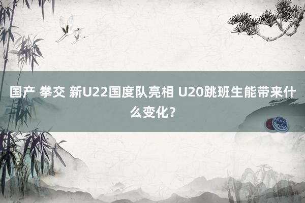 国产 拳交 新U22国度队亮相 U20跳班生能带来什么变化？