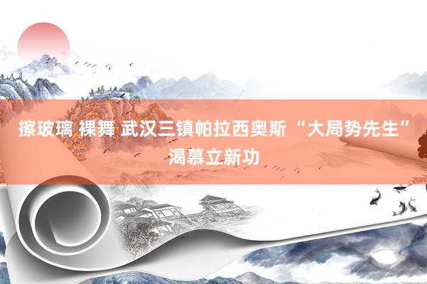擦玻璃 裸舞 武汉三镇帕拉西奥斯 “大局势先生”渴慕立新功