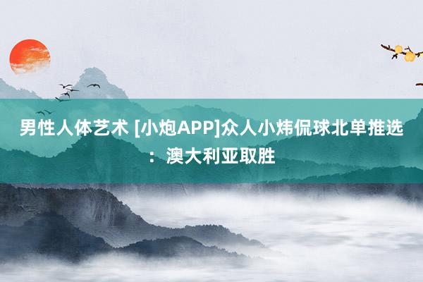 男性人体艺术 [小炮APP]众人小炜侃球北单推选：澳大利亚取胜