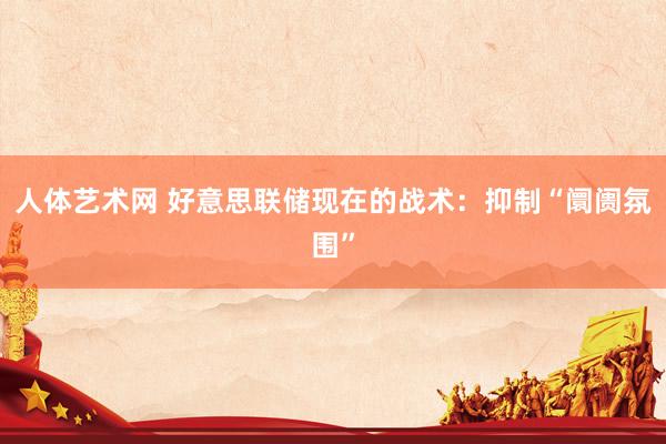 人体艺术网 好意思联储现在的战术：抑制“阛阓氛围”