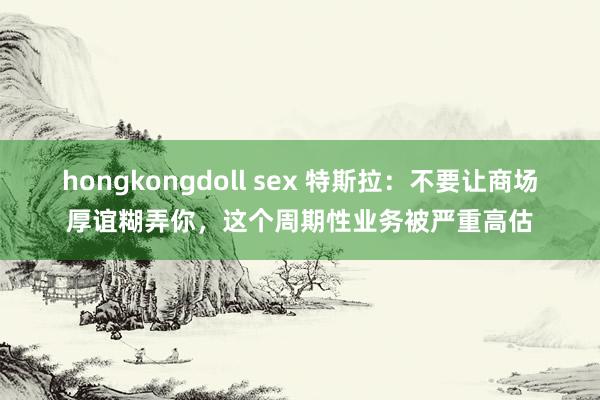 hongkongdoll sex 特斯拉：不要让商场厚谊糊弄你，这个周期性业务被严重高估