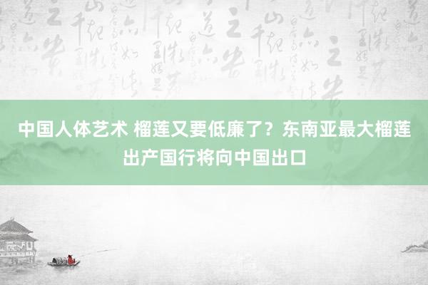 中国人体艺术 榴莲又要低廉了？东南亚最大榴莲出产国行将向中国出口