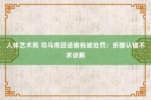 人体艺术照 司马南回话偷税被处罚：折腰认错不求谅解