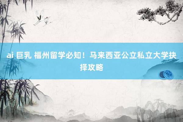 ai 巨乳 福州留学必知！马来西亚公立私立大学抉择攻略