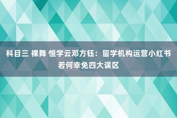 科目三 裸舞 恒学云邓方钰：留学机构运营小红书若何幸免四大误区