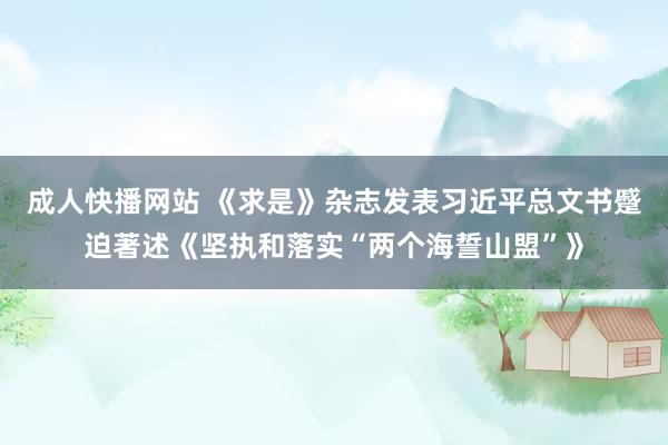 成人快播网站 《求是》杂志发表习近平总文书蹙迫著述《坚执和落实“两个海誓山盟”》
