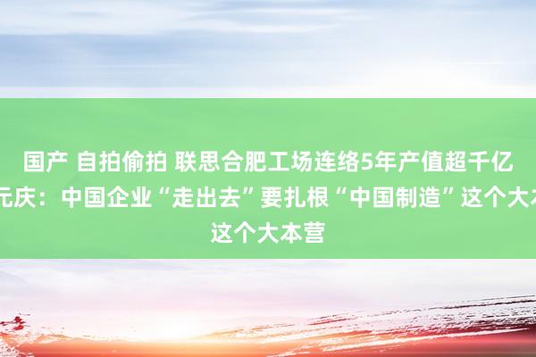 国产 自拍偷拍 联思合肥工场连络5年产值超千亿 杨元庆：中国企业“走出去”要扎根“中国制造”这个大本营
