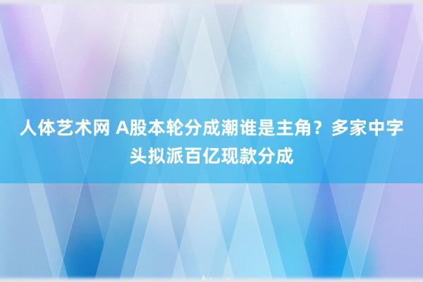 人体艺术网 A股本轮分成潮谁是主角？多家中字头拟派百亿现款分成