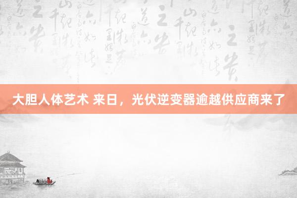 大胆人体艺术 来日，光伏逆变器逾越供应商来了