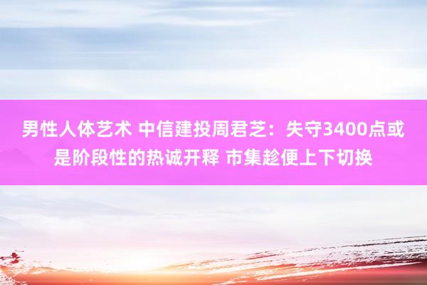 男性人体艺术 中信建投周君芝：失守3400点或是阶段性的热诚开释 市集趁便上下切换