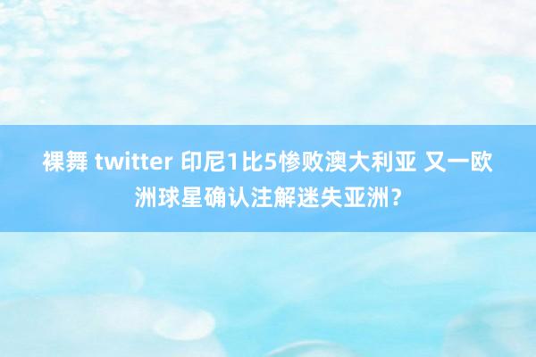 裸舞 twitter 印尼1比5惨败澳大利亚 又一欧洲球星确认注解迷失亚洲？
