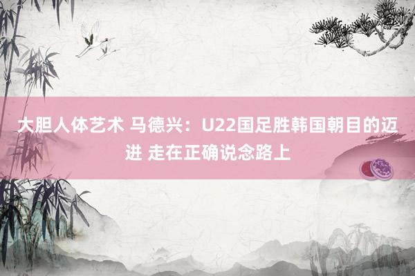 大胆人体艺术 马德兴：U22国足胜韩国朝目的迈进 走在正确说念路上