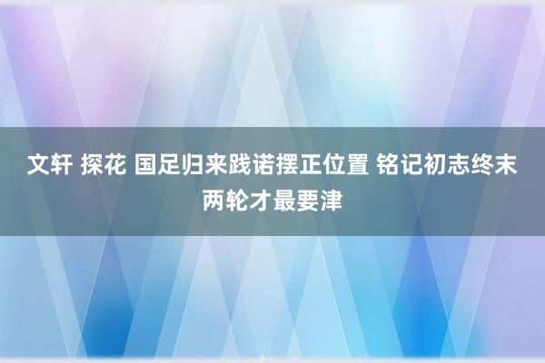 文轩 探花 国足归来践诺摆正位置 铭记初志终末两轮才最要津