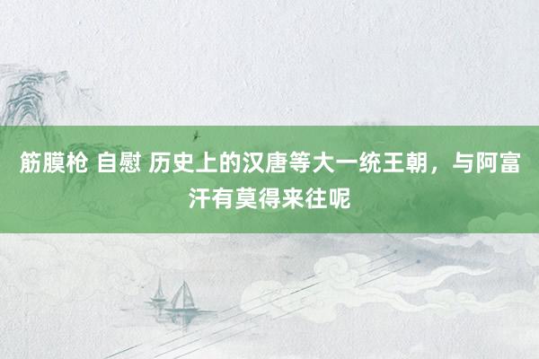 筋膜枪 自慰 历史上的汉唐等大一统王朝，与阿富汗有莫得来往呢