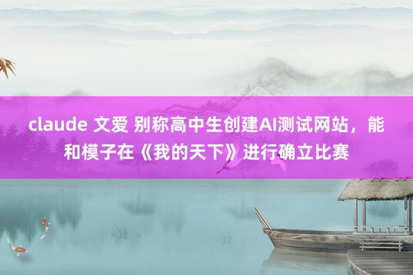 claude 文爱 别称高中生创建AI测试网站，能和模子在《我的天下》进行确立比赛