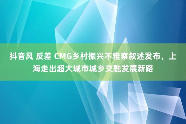 抖音风 反差 CMG乡村振兴不雅察叙述发布，上海走出超大城市城乡交融发展新路
