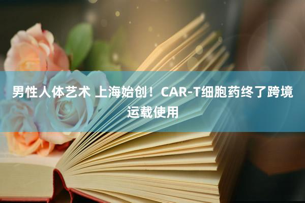 男性人体艺术 上海始创！CAR-T细胞药终了跨境运载使用
