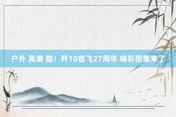 户外 高潮 酷！歼10首飞27周年 精彩图集来了