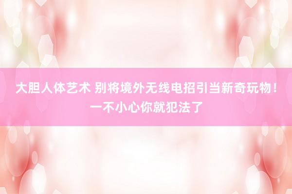 大胆人体艺术 别将境外无线电招引当新奇玩物！一不小心你就犯法了