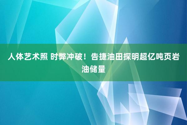 人体艺术照 时弊冲破！告捷油田探明超亿吨页岩油储量