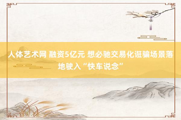 人体艺术网 融资5亿元 想必驰交易化诳骗场景落地驶入“快车说念”