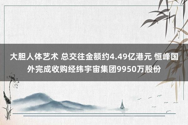 大胆人体艺术 总交往金额约4.49亿港元 恒峰国外完成收购经纬宇宙集团9950万股份