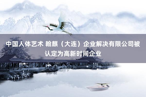 中国人体艺术 翰麒（大连）企业解决有限公司被认定为高新时间企业